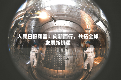 人民日报和音：向新而行	，共拓全球发展新机遇-第1张图片