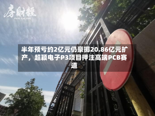 半年预亏约2亿元仍豪掷20.86亿元扩产，超颖电子P3项目押注高端PCB赛道-第3张图片