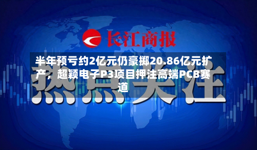 半年预亏约2亿元仍豪掷20.86亿元扩产，超颖电子P3项目押注高端PCB赛道-第2张图片