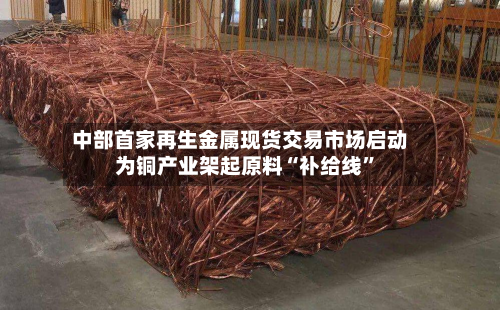 中部首家再生金属现货交易市场启动 为铜产业架起原料“补给线”-第2张图片