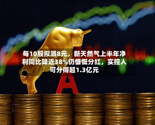 每10股拟派8元，新天然气上半年净利同比降近38%仍慷慨分红，实控人可分得超1.3亿元