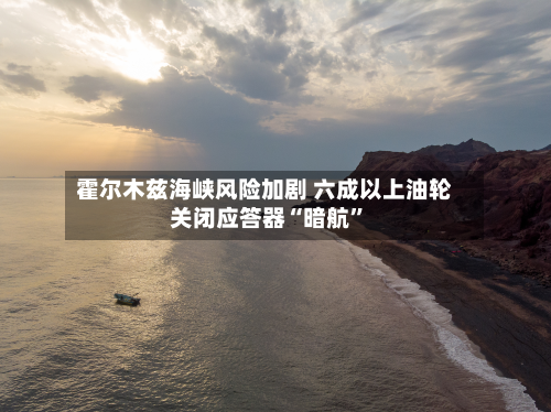 霍尔木兹海峡风险加剧 六成以上油轮关闭应答器“暗航”-第2张图片