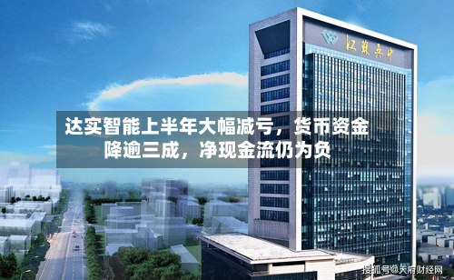 达实智能上半年大幅减亏	，货币资金降逾三成，净现金流仍为负-第2张图片