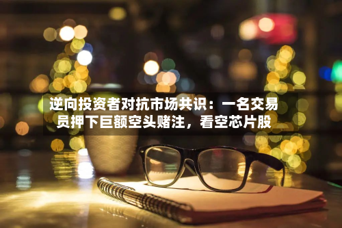 逆向投资者对抗市场共识：一名交易员押下巨额空头赌注	，看空芯片股-第2张图片