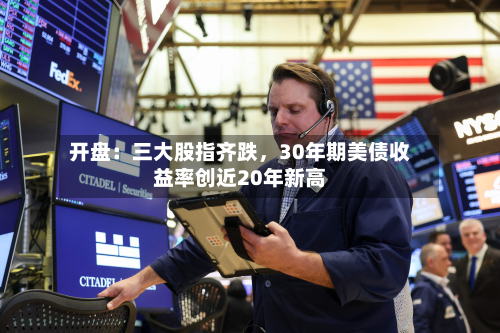 开盘：三大股指齐跌	，30年期美债收益率创近20年新高-第1张图片