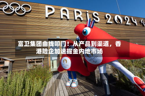 富卫集团曲线叩门！从产品到渠道，香港险企加速掘金内地市场-第3张图片
