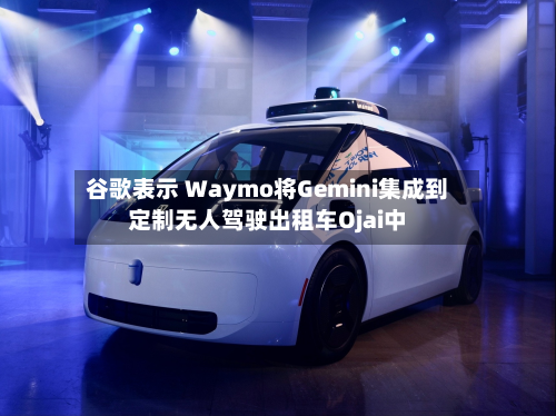 谷歌表示 Waymo将Gemini集成到定制无人驾驶出租车Ojai中