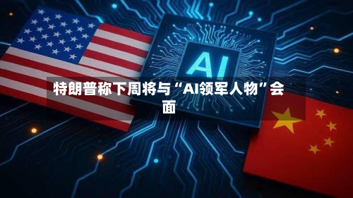 特朗普称下周将与“AI领军人物”会面-第2张图片