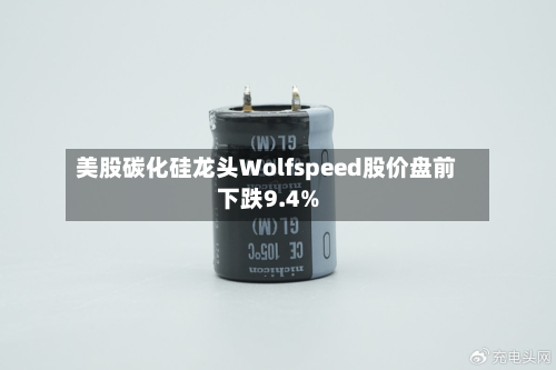 美股碳化硅龙头Wolfspeed股价盘前下跌9.4%