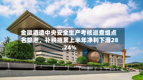 金徽酒遭中央安全生产考核巡查组点名隐患	，补税拖累上半年净利下滑28.24%-第2张图片