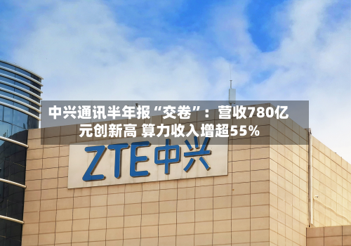 中兴通讯半年报“交卷”：营收780亿元创新高 算力收入增超55%