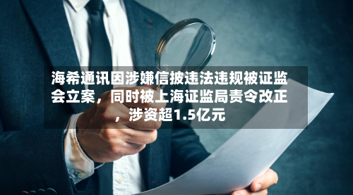 海希通讯因涉嫌信披违法违规被证监会立案，同时被上海证监局责令改正，涉资超1.5亿元-第2张图片