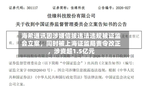 海希通讯因涉嫌信披违法违规被证监会立案，同时被上海证监局责令改正，涉资超1.5亿元-第3张图片