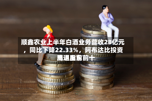顺鑫农业上半年白酒业务营收28亿元	，同比下降22.33%，阿布达比投资局退出前前十流通股东-第2张图片
