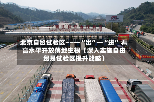 北京自贸试验区——一“出	”一“进” 看高水平开放落地生根（深入实施自由贸易试验区提升战略）-第3张图片