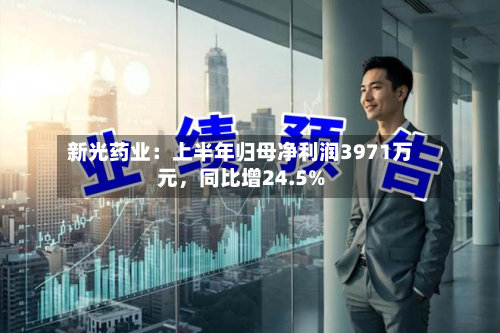 新光药业：上半年归母净利润3971万元，同比增24.5%-第2张图片