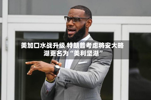 美加口水战升级 特朗普考虑将安大略湖更名为“美利坚湖”-第3张图片