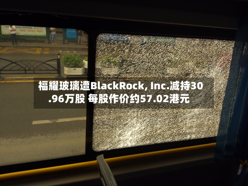 福耀玻璃遭BlackRock, Inc.减持30.96万股 每股作价约57.02港元-第2张图片