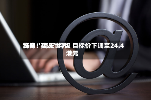 高盛：海天世界维持“买入”评级 目标价下调至24.4港元-第1张图片