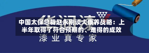 中国太保总裁赵永刚谈大康养战略：上半年取得了符合预期的	、难得的成效-第2张图片