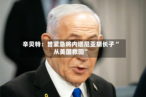 辛贝特：曾紧急将内塔尼亚胡长子“从美国救回”-第3张图片