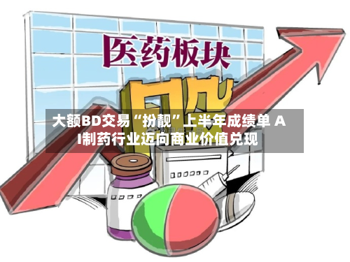 大额BD交易“扮靓	”上半年成绩单 AI制药行业迈向商业价值兑现-第2张图片
