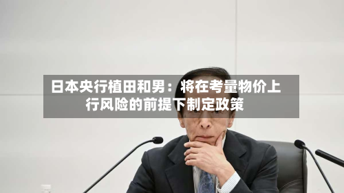 日本央行植田和男：将在考量物价上行风险的前提下制定政策-第2张图片