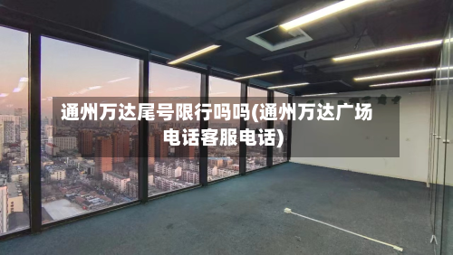 通州万达尾号限行吗吗(通州万达广场电话客服电话)