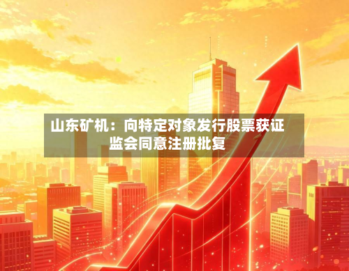 山东矿机：向特定对象发行股票获 *** 同意注册批复