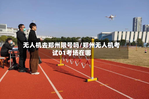 无人机去郑州限号吗/郑州无人机考试01考场在哪-第3张图片