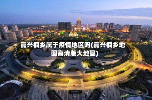 嘉兴桐乡属于疫情地区吗(嘉兴桐乡地图高清版大地图)