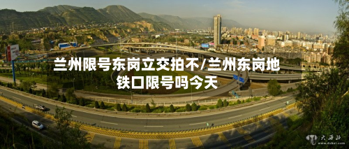 兰州限号东岗立交拍不/兰州东岗地铁口限号吗今天