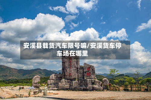 安溪县载货汽车限号嘛/安溪货车停车场在哪里-第2张图片