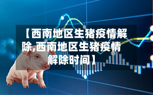 【西南地区生猪疫情解除,西南地区生猪疫情解除时间】
