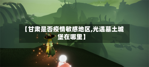 【甘肃是否疫情敏感地区,光遇墓土城堡在哪里】