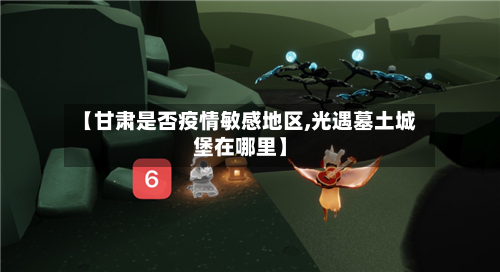 【甘肃是否疫情敏感地区,光遇墓土城堡在哪里】-第3张图片