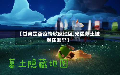 【甘肃是否疫情敏感地区,光遇墓土城堡在哪里】-第2张图片