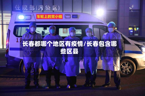 长春都哪个地区有疫情/长春包含哪些区县-第3张图片