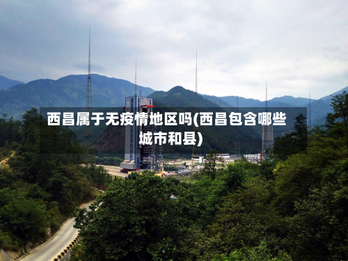西昌属于无疫情地区吗(西昌包含哪些城市和县)-第3张图片