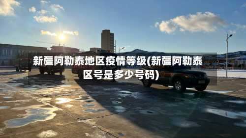新疆阿勒泰地区疫情等级(新疆阿勒泰区号是多少号码)