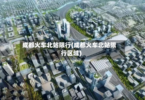 成都火车北站限行(成都火车北站限行区域)-第2张图片