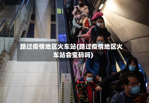 路过疫情地区火车站(路过疫情地区火车站会变码吗)-第3张图片