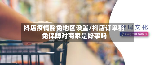 抖店疫情豁免地区设置/抖店订单豁免保障对商家是好事吗