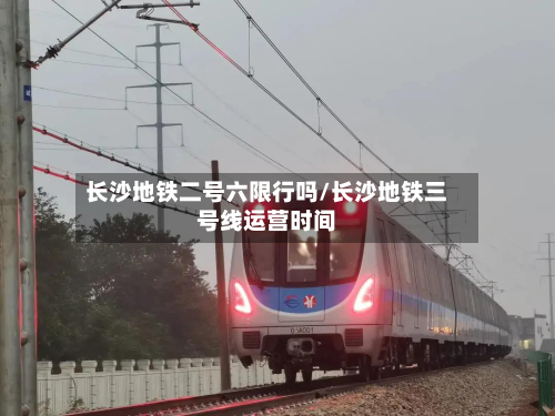 长沙地铁二号六限行吗/长沙地铁三号线运营时间