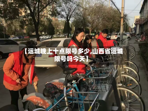 【运城晚上十点限号多少,山西省运城限号吗今天】-第2张图片