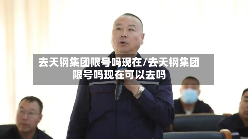 去天钢集团限号吗现在/去天钢集团限号吗现在可以去吗