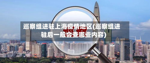 巡察组进驻上海疫情地区(巡察组进驻后一般会查哪些内容)