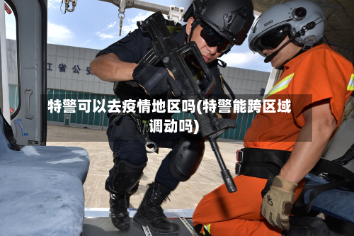 特警可以去疫情地区吗(特警能跨区域调动吗)-第3张图片