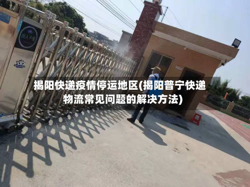 揭阳快递疫情停运地区(揭阳普宁快递物流常见问题的解决方法)