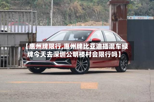 【惠州牌限行,惠州牌比亚迪插混车绿牌今天去深圳公明楼村会限行吗】-第2张图片